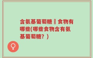 含氨基葡萄糖旳食物有哪些(哪些食物含有氨基葡萄糖？)