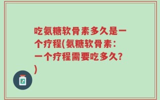 吃氨糖软骨素多久是一个疗程(氨糖软骨素：一个疗程需要吃多久？)