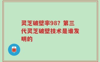灵芝破壁率98？第三代灵芝破壁技术是谁发明的