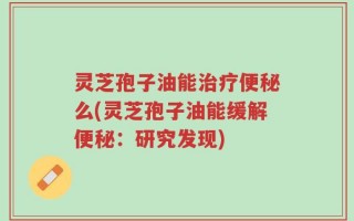 灵芝孢子油能治疗便秘么(灵芝孢子油能缓解便秘：研究发现)
