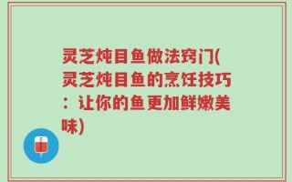 灵芝炖目鱼做法窍门(灵芝炖目鱼的烹饪技巧：让你的鱼更加鲜嫩美味)