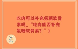 吃肉可以补充氨糖软骨素吗_“吃肉能否补充氨糖软骨素？”)