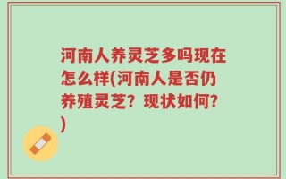 河南人养灵芝多吗现在怎么样(河南人是否仍养殖灵芝？现状如何？)