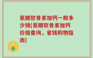 氨糖软骨素加钙一般多少钱(氨糖软骨素加钙价格查询，省钱购物指南)