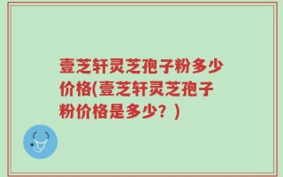 壹芝轩灵芝孢子粉多少价格(壹芝轩灵芝孢子粉价格是多少？)