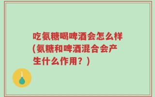 吃氨糖喝啤酒会怎么样(氨糖和啤酒混合会产生什么作用？)