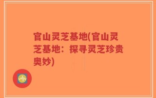 官山灵芝基地(官山灵芝基地：探寻灵芝珍贵奥妙)
