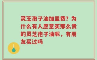 灵芝孢子油加盟费？为什么有人愿意买那么贵的灵芝孢子油呢，有朋友买过吗