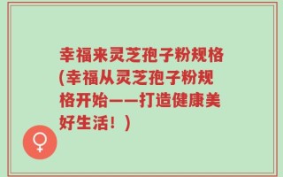 幸福来灵芝孢子粉规格(幸福从灵芝孢子粉规格开始——打造健康美好生活！)