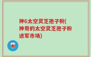 神6太空灵芝孢子粉(神奇的太空灵芝孢子粉进军市场)
