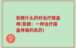 氨糖什么药好治疗膝盖疼(氨糖：一种治疗膝盖疼痛的良药)