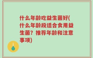 什么年龄吃益生菌好(什么年龄段适合食用益生菌？推荐年龄和注意事项)