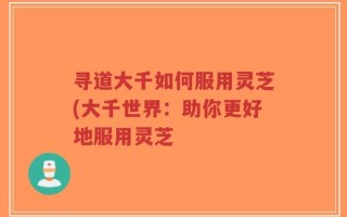 寻道大千如何服用灵芝(大千世界：助你更好地服用灵芝