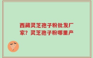 西藏灵芝孢子粉批发厂家？灵芝孢子粉哪里产