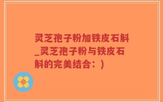 灵芝孢子粉加铁皮石斛_灵芝孢子粉与铁皮石斛的完美结合：)