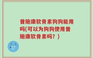 普施康软骨素狗狗能用吗(可以为狗狗使用普施康软骨素吗？)