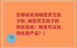 在哪能买到破壁灵芝孢子粉_破壁灵芝孢子粉购买指南：哪里可以找到优质产品？)
