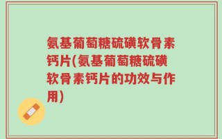 氨基葡萄糖硫磺软骨素钙片(氨基葡萄糖硫磺软骨素钙片的功效与作用)