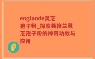 englande灵芝孢子粉_探索英格兰灵芝孢子粉的神奇功效与应用