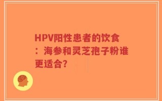 HPV阳性患者的饮食：海参和灵芝孢子粉谁更适合？
