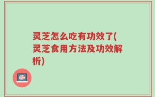 灵芝怎么吃有功效了(灵芝食用方法及功效解析)