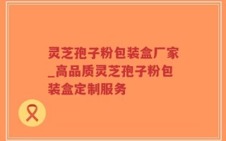 灵芝孢子粉包装盒厂家_高品质灵芝孢子粉包装盒定制服务