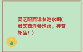 灵芝配西洋参泡水喝(灵芝西洋参泡水，神奇补品！)