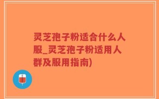 灵芝孢子粉适合什么人服_灵芝孢子粉适用人群及服用指南)