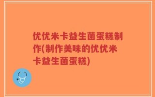 优优米卡益生菌蛋糕制作(制作美味的优优米卡益生菌蛋糕)