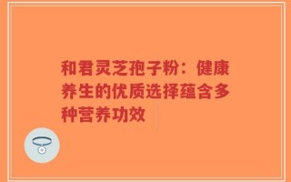 和君灵芝孢子粉：健康养生的优质选择蕴含多种营养功效