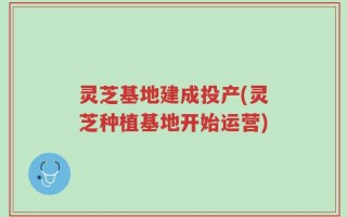 灵芝基地建成投产(灵芝种植基地开始运营)