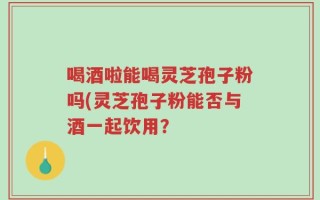 喝酒啦能喝灵芝孢子粉吗(灵芝孢子粉能否与酒一起饮用？