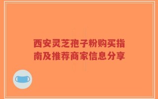 西安灵芝孢子粉购买指南及推荐商家信息分享