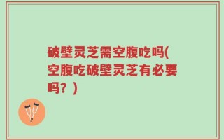 破壁灵芝需空腹吃吗(空腹吃破壁灵芝有必要吗？)