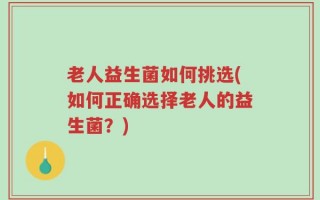 老人益生菌如何挑选(如何正确选择老人的益生菌？)