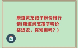 康道灵芝孢子粉价格行情(康道灵芝孢子粉价格近况，你知道吗？)