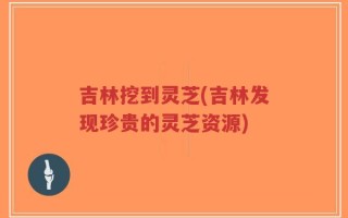 吉林挖到灵芝(吉林发现珍贵的灵芝资源)