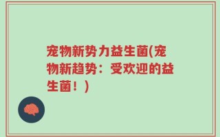 宠物新势力益生菌(宠物新趋势：受欢迎的益生菌！)