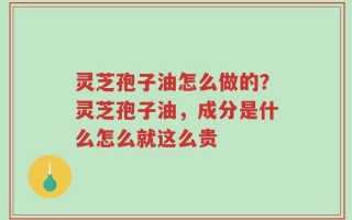 灵芝孢子油怎么做的？灵芝孢子油，成分是什么怎么就这么贵