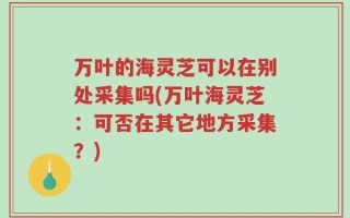 万叶的海灵芝可以在别处采集吗(万叶海灵芝：可否在其它地方采集？)