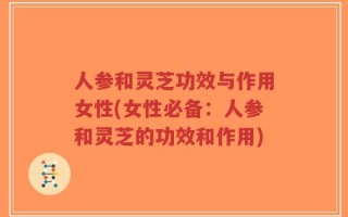 人参和灵芝功效与作用女性(女性必备：人参和灵芝的功效和作用)