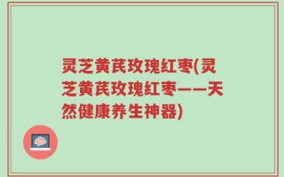 灵芝黄芪玫瑰红枣(灵芝黄芪玫瑰红枣——天然健康养生神器)