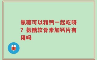 氨糖可以和钙一起吃呀？氨糖软骨素加钙片有用吗