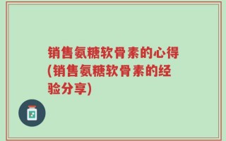 销售氨糖软骨素的心得(销售氨糖软骨素的经验分享)
