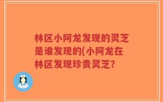 林区小阿龙发现的灵芝是谁发现的(小阿龙在林区发现珍贵灵芝？