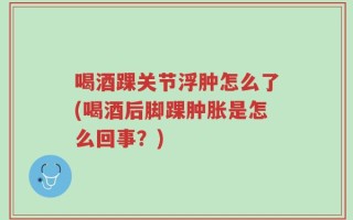 喝酒踝关节浮肿怎么了(喝酒后脚踝肿胀是怎么回事？)