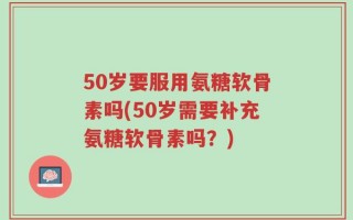 50岁要服用氨糖软骨素吗(50岁需要补充氨糖软骨素吗？)
