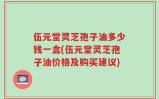 伍元堂灵芝孢子油多少钱一盒(伍元堂灵芝孢子油价格及购买建议)