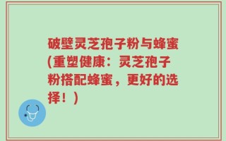 破壁灵芝孢子粉与蜂蜜(重塑健康：灵芝孢子粉搭配蜂蜜，更好的选择！)