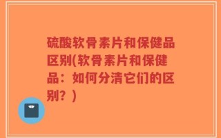 硫酸软骨素片和保健品区别(软骨素片和保健品：如何分清它们的区别？)